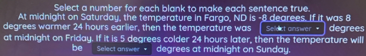 Select a number for each blank to make each sentence true. 
At midnight on Saturday, the temperature in Fargo, ND is -8 dearees. If it was 8
degrees warmer 24 hours earlier, then the temperature was Select answer degrees
at midnight on Friday. If it is 5 degrees colder 24 hours later, then the temperature will 
be Select answer degrees at midnight on Sunday.