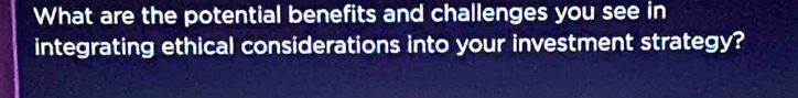 What are the potential benefits and challenges you see in 
integrating ethical considerations into your investment strategy?
