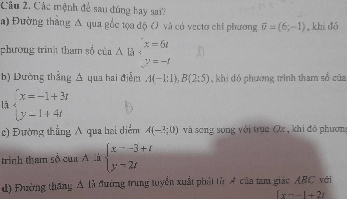 Các mệnh đề sau đúng hay sai? 
a) Đường thăng Δ qua gốc tọa độ O và có vectơ chỉ phương vector u=(6;-1) , khi đó 
phương trình tham số của △ Idot a beginarrayl x=6t y=-tendarray.
b) Đường thắng △ qua hai điểm A(-1;1), B(2;5) , khi đó phương trình tham số của 
là beginarrayl x=-1+3t y=1+4tendarray.
c) Đường thắng Δ qua hai điểm A(-3;0) và song song với trục Ox , khi đó phương 
trình tham số của △ la beginarrayl x=-3+t y=2tendarray.
d) Đường thắng △ la đường trung tuyến xuất phát từ A của tam giác ABC với
∈t x=-1+2t