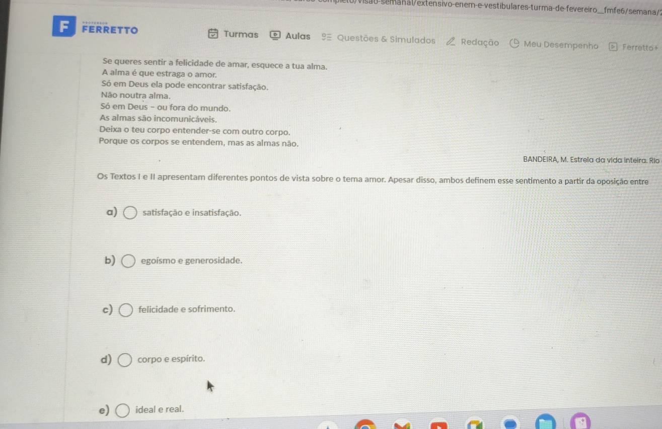 visão-semanal/extensivo-enem-e-vestibulares-turma-de-fevereiro_ __fmfe6/semana/?
F FERRETTO Turmas Aulas Questões & Simulados Redação Meu Desempenho Ferretto+
Se queres sentir a felicidade de amar, esquece a tua alma.
A alma é que estraga o amor.
Só em Deus ela pode encontrar satisfação.
Não noutra alma.
Só em Deus - ou fora do mundo.
As almas são incomunicáveis.
Deixa o teu corpo entender-se com outro corpo.
Porque os corpos se entendem, mas as almas não.
BANDEIRA, M. Estreia da vida inteira. Rio
Os Textos I e II apresentam diferentes pontos de vista sobre o tema amor. Apesar disso, ambos definem esse sentimento a partir da oposição entre
a) satisfação e insatisfação.
b) egoísmo e generosidade.
c) felicidade e sofrimento.
d) corpo e espírito.
e) ideal e real.