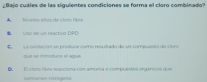 ¿Bajo cuáles de las siguientes condiciones se forma el cloro combinado?
A Níveles altos de cloro libre
B. Uso de un reactivo DPD
C. La oxidación se produce como resultado de un compuesto de cloro
que se introduce al agua
D. El cloro libre reacciona con amonia o compuestos orgánicos que
contienen nitrógeno