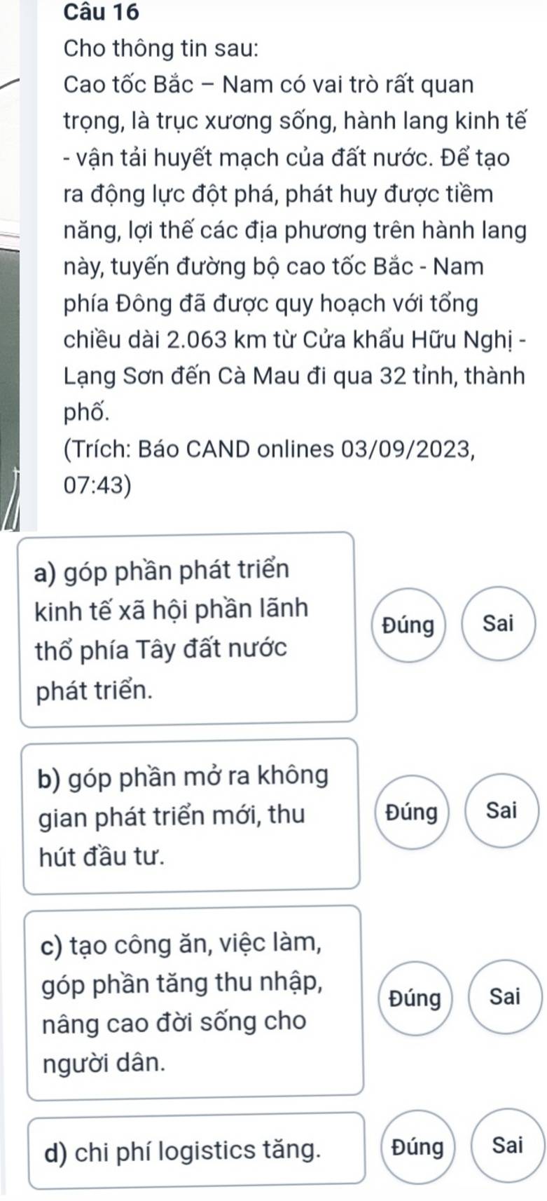 Cho thông tin sau: 
Cao tốc Bắc - Nam có vai trò rất quan 
trọng, là trục xương sống, hành lang kinh tế 
- vận tải huyết mạch của đất nước. Để tạo 
ra động lực đột phá, phát huy được tiềm 
năng, lợi thế các địa phương trên hành lang 
này, tuyến đường bộ cao tốc Bắc - Nam 
phía Đông đã được quy hoạch với tổng 
chiều dài 2.063 km từ Cửa khẩu Hữu Nghị - 
Lạng Sơn đến Cà Mau đi qua 32 tỉnh, thành 
phố. 
(Trích: Báo CAND onlines 03/09/2023, 
07:43) 
a) góp phần phát triển 
kinh tế xã hội phần lãnh Sai 
Đúng 
thổ phía Tây đất nước 
phát triển. 
b) góp phần mở ra không 
gian phát triển mới, thu Đúng Sai 
hút đầu tư. 
c) tạo công ăn, việc làm, 
góp phần tăng thu nhập, 
Đúng Sai 
nâng cao đời sống cho 
người dân. 
d) chi phí logistics tăng. Đúng Sai