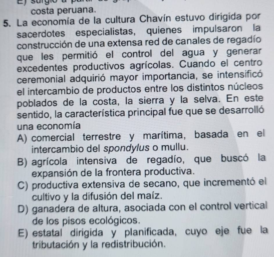 Ey surgio a
costa peruana.
5. La economía de la cultura Chavín estuvo dirigida por
sacerdotes especialistas, quienes impulsaron la
construcción de una extensa red de canales de regadío
que les permitió el control del agua y generar
excedentes productivos agrícolas. Cuando el centro
ceremonial adquirió mayor importancia, se intensificó
el intercambio de productos entre los distintos núcleos
poblados de la costa, la sierra y la selva. En este
sentido, la característica principal fue que se desarrolló
una economía
A) comercial terrestre y marítima, basada en el
intercambio del spondylus o mullu.
B) agrícola intensiva de regadío, que buscó la
expansión de la frontera productiva.
C) productiva extensiva de secano, que incrementó el
cultivo y la difusión del maíz.
D) ganadera de altura, asociada con el control vertical
de los pisos ecológicos.
E) estatal dirigida y planificada, cuyo eje fue la
tributación y la redistribución.