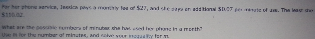 For her phone service, Jessica pays a monthly fee of $27, and she pays an additional $0.07 per minute of use. The least she
$110.02. 
What are the possible numbers of minutes she has used her phone in a month? 
Use m for the number of minutes, and solve your inequality for m.