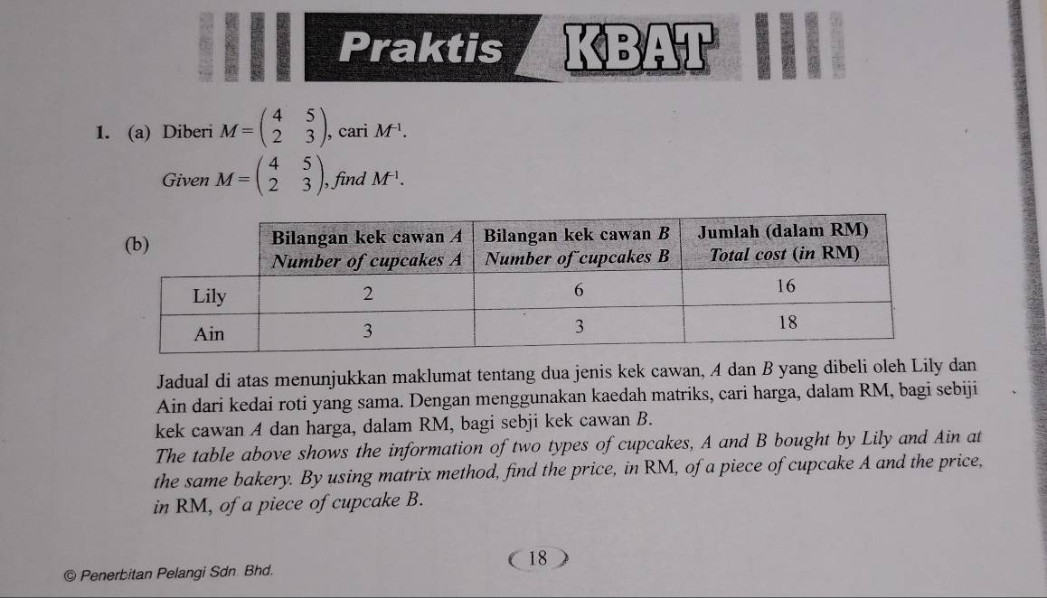 Praktis (4beginarrayr n Dendarray )beginarrayr 1 1endarray D
1. (a) Diberi M=beginpmatrix 4&5 2&3endpmatrix , , cari M^(-1). 
Given M=beginpmatrix 4&5 2&3endpmatrix , find M^(-1). 
Jadual di atas menunjukkan maklumat tentang dua jenis kek cawan, A dan B yang dibeli oleh Lily dan 
Ain dari kedai roti yang sama. Dengan menggunakan kaedah matriks, cari harga, dalam RM, bagi sebiji 
kek cawan A dan harga, dalam RM, bagi sebji kek cawan B. 
The table above shows the information of two types of cupcakes, A and B bought by Lily and Ain at 
the same bakery. By using matrix method, find the price, in RM, of a piece of cupcake A and the price, 
in RM, of a piece of cupcake B. 
18 
© Penerbitan Pelangi Sdn Bhd.