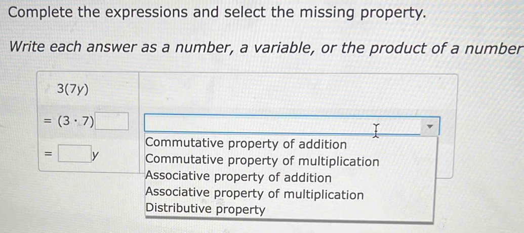 Complete the expressions and select the missing property.
Write each answer as a number, a variable, or the product of a number
3(7y)
=(3· 7)□
Commutative property of addition
=□ y Commutative property of multiplication
Associative property of addition
Associative property of multiplication
Distributive property