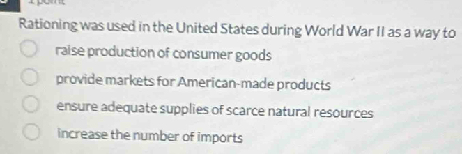 Rationing was used in the United States during World War II as a way to
raise production of consumer goods
provide markets for American-made products
ensure adequate supplies of scarce natural resources
increase the number of imports