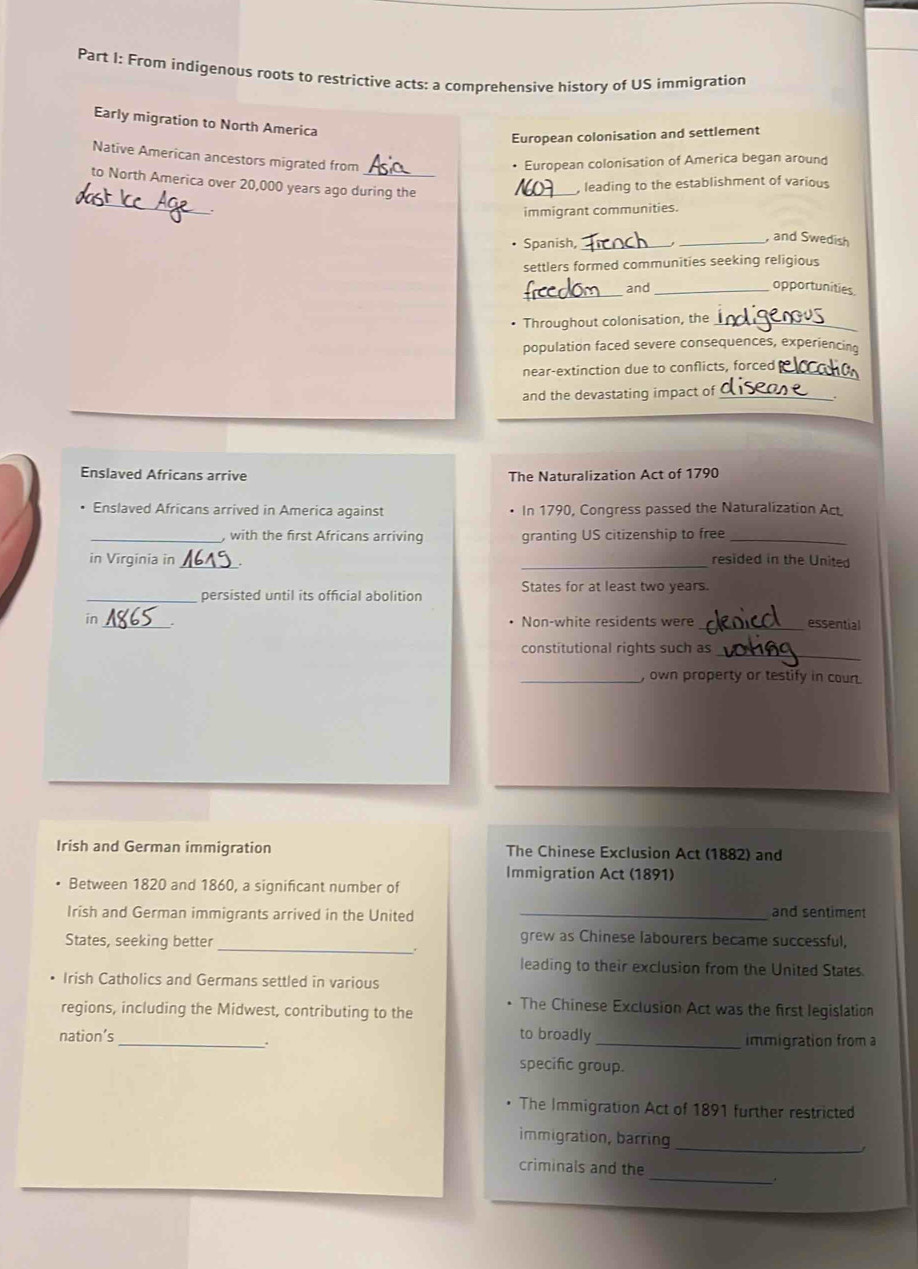 From indigenous roots to restrictive acts: a comprehensive history of US immigration 
Early migration to North America 
European colonisation and settlement 
Native American ancestors migrated from 
• European colonisation of America began around 
to North America over 20,000 years ago during the 
, leading to the establishment of various 
_. immigrant communities. 
• Spanish,_ 
_, and Swedish 
settlers formed communities seeking religious 
_and_ opportunities 
Throughout colonisation, the_ 
population faced severe consequences, experiencing 
near-extinction due to conflicts, forced_ 
and the devastating impact of_ 
Enslaved Africans arrive The Naturalization Act of 1790 
Enslaved Africans arrived in America against In 1790, Congress passed the Naturalization Act 
_, with the first Africans arriving granting US citizenship to free_ 
in Virginia in_ _resided in the United 
_persisted until its official abolition States for at least two years. 
in _Non-white residents were _essential 
_ 
constitutional rights such as 
_, own property or testify in coun 
Irish and German immigration The Chinese Exclusion Act (1882) and 
Immigration Act (1891) 
Between 1820 and 1860, a significant number of 
Irish and German immigrants arrived in the United_ 
and sentiment 
_ 
States, seeking better 
grew as Chinese labourers became successful, 
. 
leading to their exclusion from the United States. 
Irish Catholics and Germans settled in various 
regions, including the Midwest, contributing to the 
The Chinese Exclusion Act was the first legislation 
nation’s _to broadly _immigration from a 
specific group. 
The Immigration Act of 1891 further restricted 
immigration, barring 
_ 
_ 
criminals and the