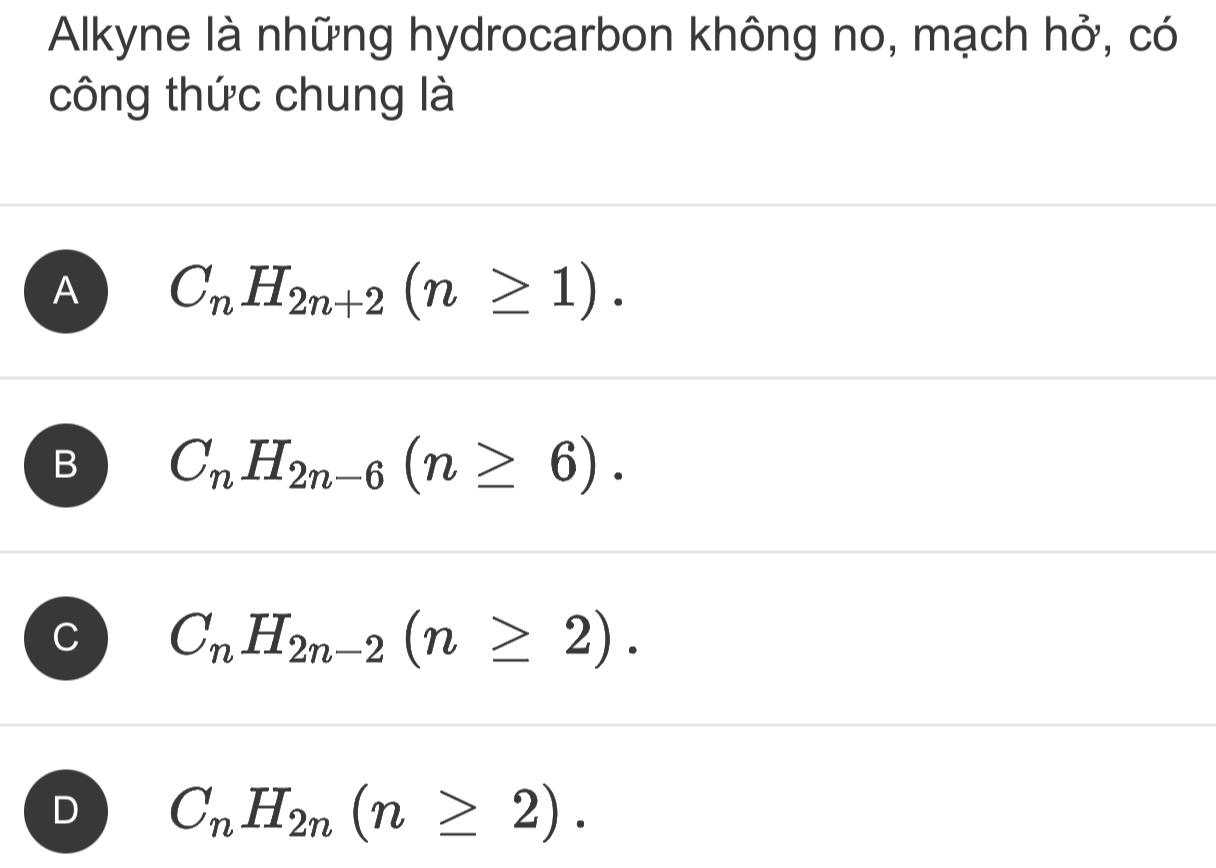 Alkyne là những hydrocarbon không no, mạch hở, có
công thức chung là
A C_nH_2n+2(n≥ 1).
B C_nH_2n-6(n≥ 6).
C C_nH_2n-2(n≥ 2).
D C_nH_2n(n≥ 2).