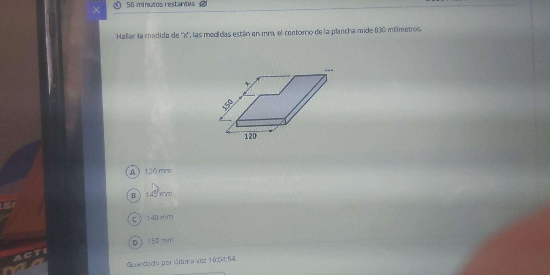 × 58 minutos restantes
Hallar la medida de '' x '', las medidas están en mm, el contorno de la plancha mide 830 milímetros.
A 120 mm
B  145 mm
C 140 mm
D 150 mm
TI
Guardado por última vez 16:04:54