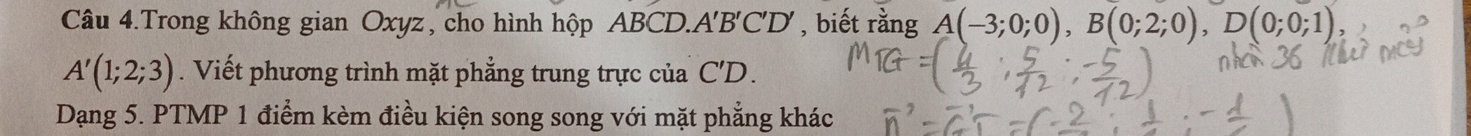 Câu 4.Trong không gian Oxyz, cho hình hộp ABCD. A'B'C'D', biết rằng A(-3;0;0), B(0;2;0), D(0;0;1)
A'(1;2;3). Viết phương trình mặt phẳng trung trực của C'D. 
Dạng 5. PTMP 1 điểm kèm điều kiện song song với mặt phẳng khác