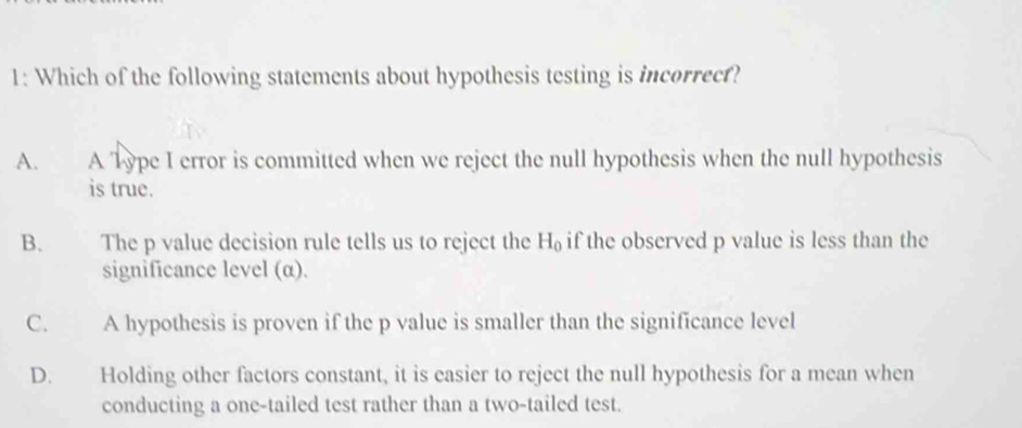 1: Which of the following statements about hypothesis testing is incorrecf?
A. A Type I error is committed when we reject the null hypothesis when the null hypothesis
is true.
B. The p value decision rule tells us to reject the H_0 if the observed p value is less than the
significance level (α).
C. A hypothesis is proven if the p value is smaller than the significance level
D. Holding other factors constant, it is easier to reject the null hypothesis for a mean when
conducting a one-tailed test rather than a two-tailed test.