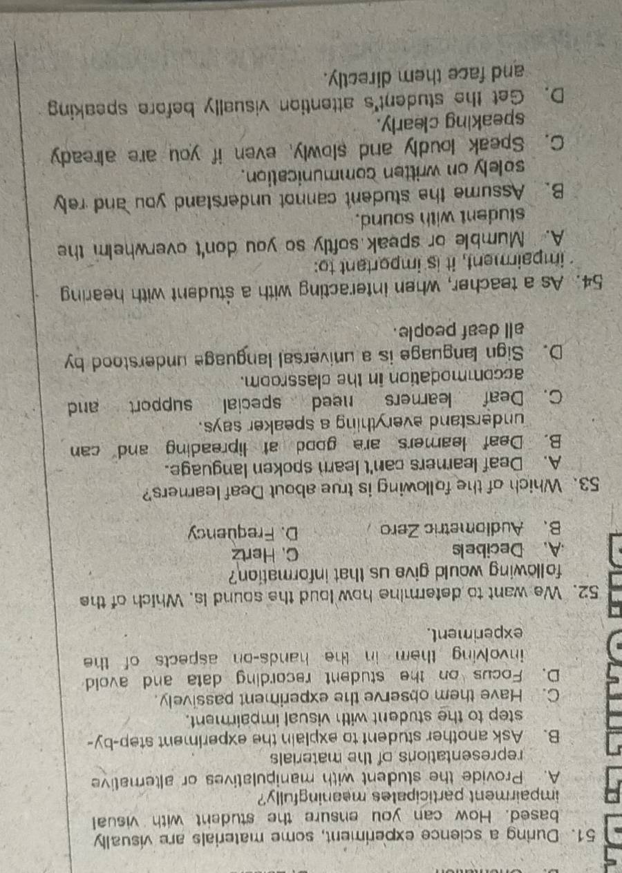 During a science experiment, some materials are visually
based. How can you ensure the student with visual
impairment participates meaningfully?
A. Provide the student with manipulatives or alternative
representations of the materials
B. Ask another student to explain the experiment step-by-
step to the student with visual impairment.
C. Have them observe the experiment passively.
D. Focus on the student recording data and avoid
involving them in the hands-on aspects of the
experiment.
52. We want to determine how loud the sound is. Which of the
following would give us that information?
A. Decibels C. Hertz
B、 Audiometric Zero D. Frequency
53. Which of the following is true about Deaf learners?
A. Deaf learners can't learn spoken language.
B. Deaf leamers are good at lipreading and can
understand everything a speaker says.
C. Deaf learners need special support and
accommodation in the classroom.
D. Sign language is a universal language understood by
all deaf people.
54. As a teacher, when interacting with a student with hearing
impairment, it is important to:
A. Mumble or speak softly so you don't overwhelm the
student with sound.
B. Assume the student cannot understand you and rely
solely on written communication.
C. Speak loudly and slowly, even if you are already
speaking clearly.
D. Get the student's attention visually before speaking
and face them directly.