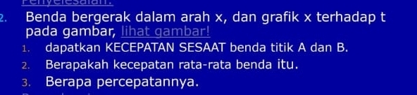 Benda bergerak dalam arah x, dan grafik x terhadap t 
pada gambar, lihat gambar! 
1. dapatkan KECEPATAN SESAAT benda titik A dan B. 
2. Berapakah kecepatan rata-rata benda itu. 
3. Berapa percepatannya.