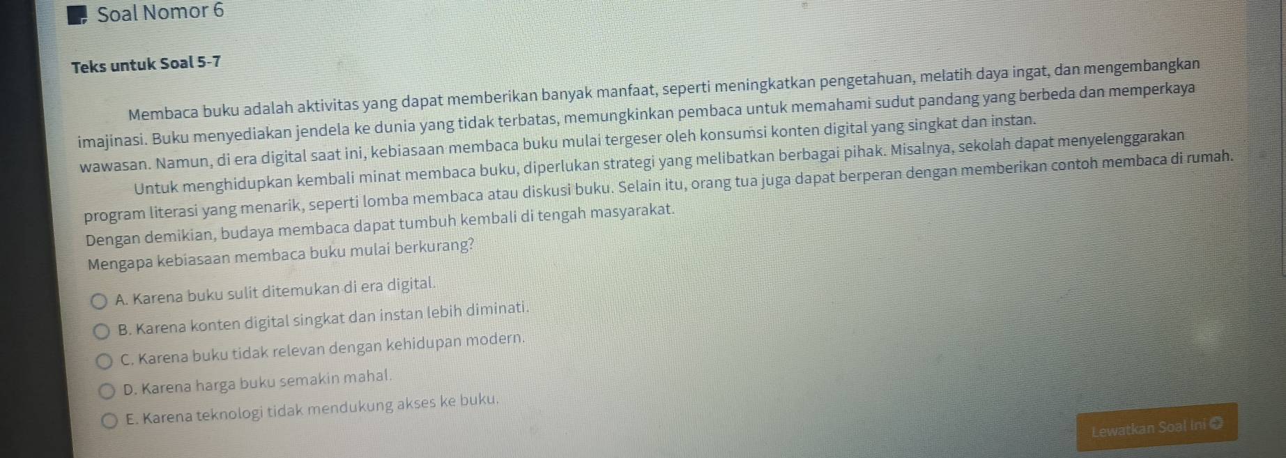 Soal Nomor 6
Teks untuk Soal 5-7
Membaca buku adalah aktivitas yang dapat memberikan banyak manfaat, seperti meningkatkan pengetahuan, melatih daya ingat, dan mengembangkan
imajinasi. Buku menyediakan jendela ke dunia yang tidak terbatas, memungkinkan pembaca untuk memahami sudut pandang yang berbeda dan memperkaya
wawasan. Namun, di era digital saat ini, kebiasaan membaca buku mulai tergeser oleh konsumsi konten digital yang singkat dan instan.
Untuk menghidupkan kembali minat membaca buku, diperlukan strategi yang melibatkan berbagai pihak. Misalnya, sekolah dapat menyelenggarakan
program literasi yang menarik, seperti lomba membaca atau diskusi buku. Selain itu, orang tua juga dapat berperan dengan memberikan contoh membaca di rumah.
Dengan demikian, budaya membaca dapat tumbuh kembali di tengah masyarakat.
Mengapa kebiasaan membaca buku mulai berkurang?
A. Karena buku sulit ditemukan di era digital.
B. Karena konten digital singkat dan instan lebih diminati.
C. Karena buku tidak relevan dengan kehidupan modern.
D. Karena harga buku semakin mahal.
E. Karena teknologi tidak mendukung akses ke buku
Lewatkan Soal Ini ❸