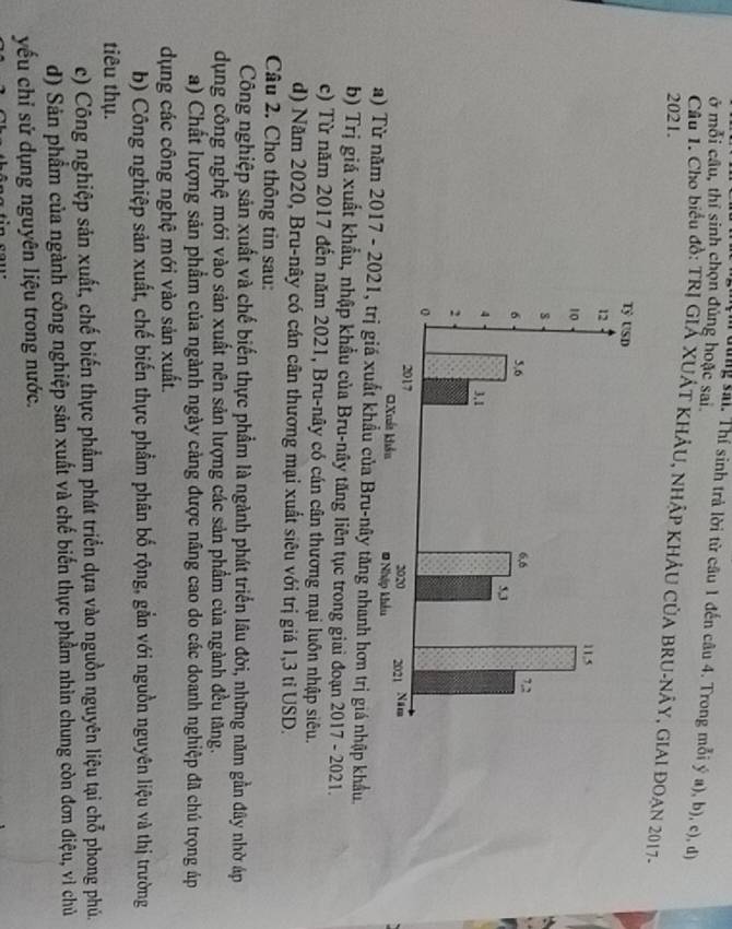 ở mỗi câu, thỉ sinh chọn đủng hoặc sai.
dung sải. Thí sinh trả lời từ câu 1 đến câu 4. Trong mỗi ý a), b), c), đị
Cầu 1. Cho biểu đồ: TRị GIẢ XUÁT KHÁU, NHÂP KHÁU CÚA BRU-NÂY, GIAI ĐOAN 2017.
2021.
a) Từ năm 2017 - 2021, trị giá xuất khẩu của Bru-nây tăng nhanh hơn trị giá nhập khẩu.
b) Trị giá xuất khẩu, nhập khẩu của Bru-nây tăng liên tục trong giai đoạn 2017 - 2021.
c) Từ năm 2017 đến năm 2021, Bru-nây có cán cân thương mại luôn nhập siêu.
d) Năm 2020, Bru-nây có cán cân thương mại xuất siêu với trị giá 1, 3 tỉ USD.
Câu 2. Cho thông tin sau:
Công nghiệp sản xuất và chế biến thực phẩm là ngành phát triển lâu đời, những năm gần đây nhờ áp
dụng công nghệ mới vào sản xuất nên sản lượng các sản phầm của ngành đều tăng.
a) Chất lượng sản phẩm của ngành ngày cảng được nâng cao do các doanh nghiệp đã chú trọng áp
dụng các công nghệ mới vào sản xuất.
b) Công nghiệp sản xuất, chế biến thực phẩm phân bố rộng, gắn với nguồn nguyên liệu và thị trường
tiêu thụ.
c) Công nghiệp sản xuất, chế biến thực phẩm phát triển dựa vào nguồn nguyên liệu tại chỗ phong phủ.
d) Sản phẩm của ngành công nghiệp sản xuất và chế biến thực phầm nhìn chung còn đơn điệu, vì chủ
yếu chỉ sử dụng nguyên liệu trong nước.