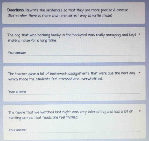 Directions: Rewrite the sentences so that they are more precise & concise 
(Remember there is more than one correct way to write these) 
The dog that was barking loudly in the backyard was really annoying and kept * 
making noise for a long time. 
Your answer 
The teacher gave a lot of homework assignments that were due the next day: * 
which made the students feel stressed and overwhelmed. 
Your answer 
The movie that we watched last night was very interesting and had a lot of * 
exciting scenes that made me feel thrilled. 
Your answer