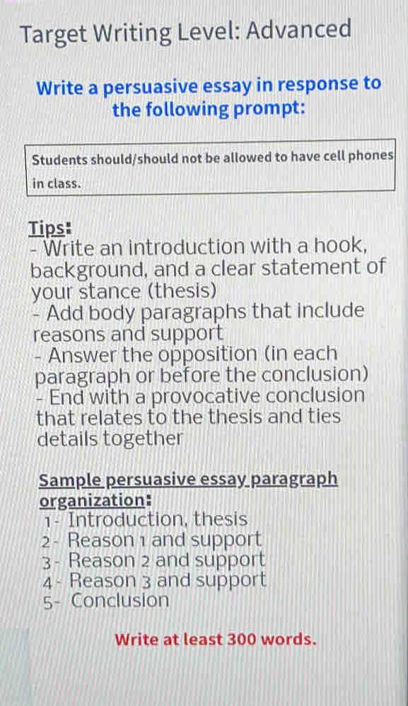 Target Writing Level: Advanced 
Write a persuasive essay in response to 
the following prompt: 
Students should/should not be allowed to have cell phones 
in class. 
Tips: 
- Write an introduction with a hook, 
background, and a clear statement of 
your stance (thesis) 
- Add body paragraphs that include 
reasons and support 
- Answer the opposition (in each 
paragraph or before the conclusion) 
- End with a provocative conclusion 
that relates to the thesis and ties 
details together 
Sample persuasive essay paragraph 
organization: 
1- Introduction, thesis 
2 - Reason 1 and support 
3 - Reason 2 and support 
4- Reason 3 and support 
5- Conclusion 
Write at least 300 words.