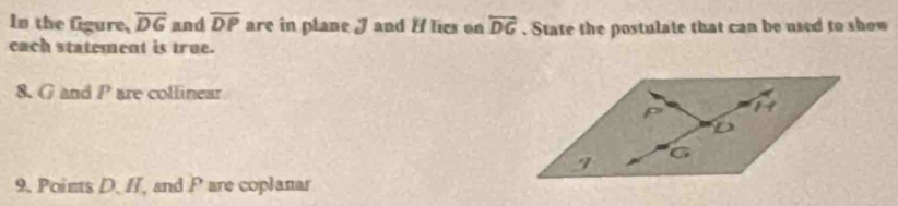 In the fgure, overline DG and overline DP are in plane J and H lies on overleftrightarrow DG. State the postulate that can be used to show 
each statement is true. 
8. G and P are collinear 
9. Points D. II, and P are coplanar