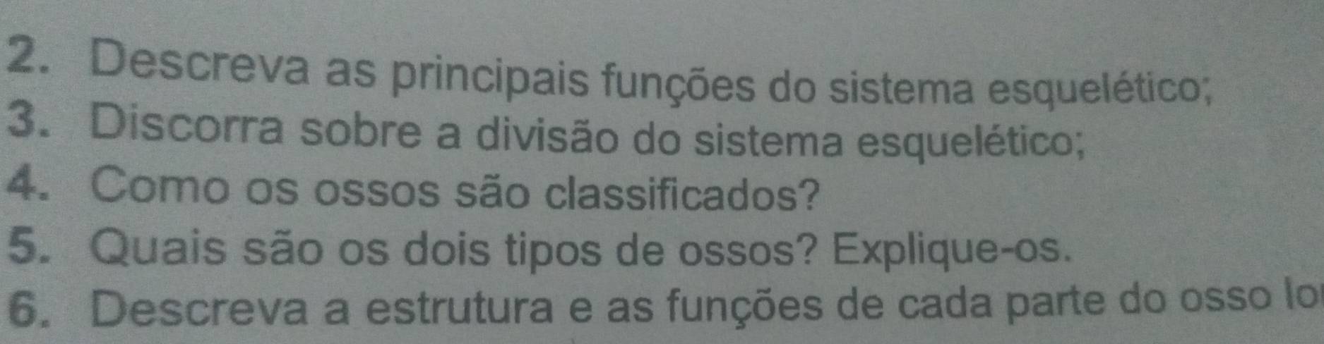 Descreva as principais funções do sistema esquelético; 
3. Discorra sobre a divisão do sistema esquelético; 
4. Como os ossos são classificados? 
5. Quais são os dois tipos de ossos? Explique-os. 
6. Descreva a estrutura e as funções de cada parte do osso lo