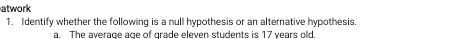 atwork 
1. Identify whether the following is a null hypothesis or an alternative hypothesis. 
a. The average age of grade eleven students is 17 years old.