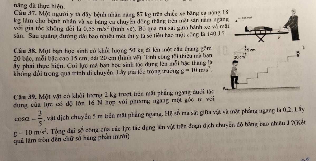 nâng đã thực hiện. 
Câu 37. Một người y tá đầy bệnh nhân nặng 87 kg trên chiếc xe băng ca nặng 
kg làm cho bệnh nhân và xe băng ca chuyển động thắng trên mặt sàn nằm ng 
với gia tốc không đổi là 0, 55m/s^2 (hình vẽ). Bỏ qua ma sát giữa bánh xe và 
sàn. Sau quãng đường dài bao nhiêu mét thì y tá sẽ tiêu hao một công là 140 J 
Câu 38. Một bạn học sinh có khối lượng 50 kg đi lên một cầu thang gồm
20 bậc, mỗi bậc cao 15 cm, dài 20 cm (hình vẽ). Tính công tối thiểu mà bạn 
ấy phải thực hiện. Coi lực mà bạn học sinh tác dụng lên mỗi bậc thang là 
không đổi trong quá trình di chuyển. Lấy gia tốc trọng trường g=10m/s^2. 
Câu 39. Một vật có khối lượng 2 kg trượt trên mặt phẳng ngang dưới tác 
dụng của lực có độ lớn 16 N hợp với phương ngang một góc α với
cos alpha = 3/5  , vật dịch chuyển 5 m trên mặt phẳng ngang. Hệ số ma sát giữa vật và mặt phẳng ngang là 0, 2. Lấy
g=10m/s^2. Tổng đại số công của các lực tác dụng lên vật trên đoạn dịch chuyển đó bằng bao nhiêu J ?(Kết 
quả làm tròn đến chữ số hàng phần mười)