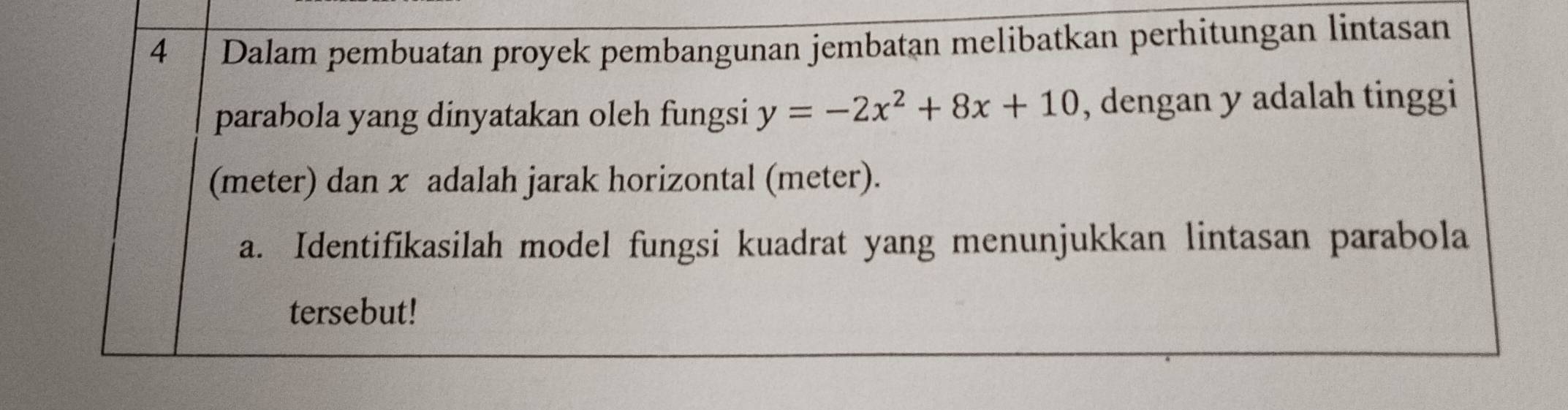 Dalam pembuatan proyek pembangunan jembatan melibatkan perhitungan lintasan 
parabola yang dinyatakan oleh fungsi y=-2x^2+8x+10 , dengan y adalah tinggi 
(meter) dan x adalah jarak horizontal (meter). 
a. Identifikasilah model fungsi kuadrat yang menunjukkan lintasan parabola 
tersebut!