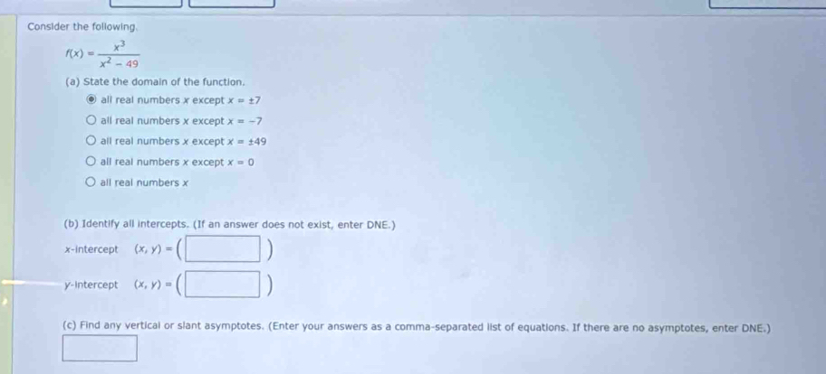 Consider the following.
f(x)= x^3/x^2-49 
(a) State the domain of the function.
all real numbers x except x=± 7
all real numbers x except x=-7
all real numbers x except x=± 49
all real numbers x except x=0
all real numbers x
(b) Identify all intercepts. (If an answer does not exist, enter DNE.)
x-intercept (x,y)=(□ )
y-Intercept (x,y)= (□ )
(c) Find any vertical or slant asymptotes. (Enter your answers as a comma-separated list of equations. If there are no asymptotes, enter DNE.)
□