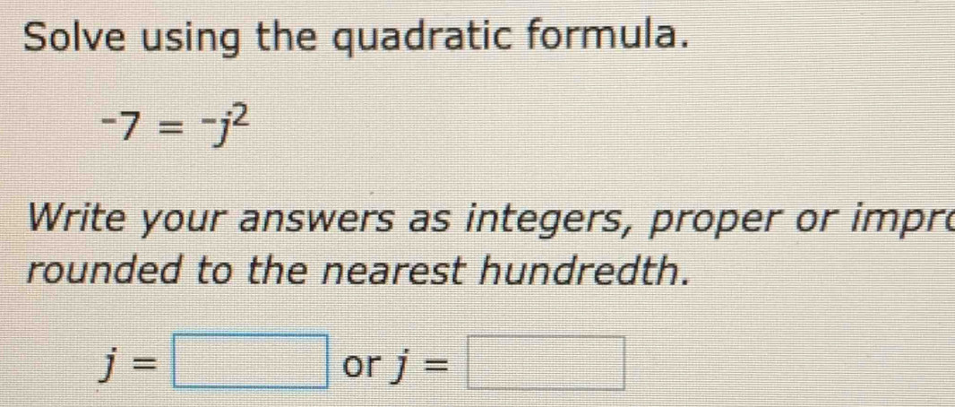 Solve using the quadratic formula.
-7=-j^2
Write your answers as integers, proper or impre 
rounded to the nearest hundredth.
j=□ or j=□