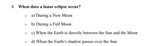 When does a lunar eclipse occur?
a) During a New Moon
b) During a Full Moon
c) When the Earth is directly between the Sun and the Moon
d) When the Earth’s shadow passes over the Sun