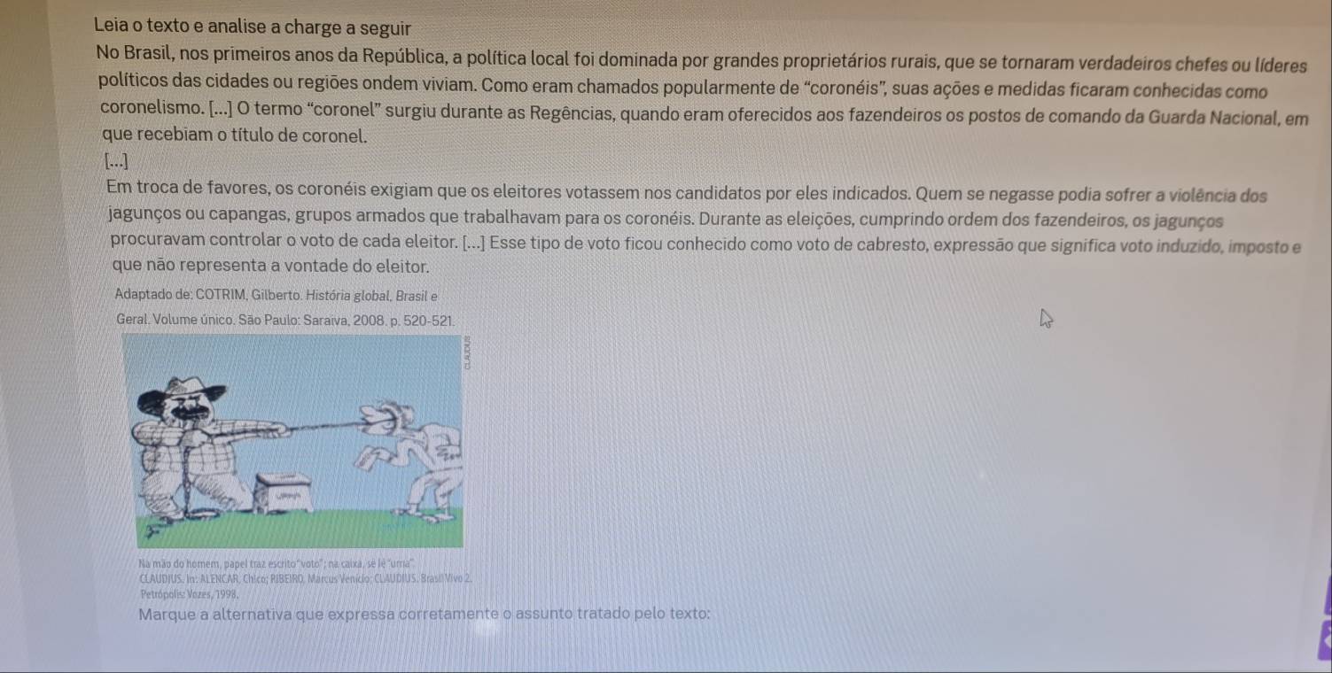 Leia o texto e analise a charge a seguir 
No Brasil, nos primeiros anos da República, a política local foi dominada por grandes proprietários rurais, que se tornaram verdadeiros chefes ou líderes 
políticos das cidades ou regiões ondem viviam. Como eram chamados popularmente de “coronéis”, suas ações e medidas ficaram conhecidas como 
coronelismo. [...] O termo “coronel” surgiu durante as Regências, quando eram oferecidos aos fazendeiros os postos de comando da Guarda Nacional, em 
que recebiam o título de coronel. 
[...] 
Em troca de favores, os coronéis exigiam que os eleitores votassem nos candidatos por eles indicados. Quem se negasse podia sofrer a violência dos 
jagunços ou capangas, grupos armados que trabalhavam para os coronéis. Durante as eleições, cumprindo ordem dos fazendeiros, os jagunços 
procuravam controlar o voto de cada eleitor. [...] Esse tipo de voto ficou conhecido como voto de cabresto, expressão que significa voto induzido, imposto e 
que não representa a vontade do eleitor. 
Adaptado de: COTRIM, Gilberto. História global, Brasil e 
Geral. Volume único. São Paulo: Saraiva, 2008. p. 520-521. 
Na mão do homem, papel traz escrito'voto"; na caixá, sé lé 'urna' 
CLAUDIUS. In: ALENCAR, Chico; RIBEIRO, Marcus Veniclo: CLAUDIUS. Brasil Vivo 2. 
Petrópolis: Vozes, 1998. 
Marque a alternativa que expressa corretamente o assunto tratado pelo texto: