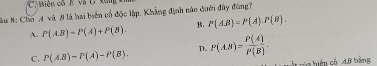 C. Biên cổ E và G xùng kh
âu 8: Cho 4 và B là hai biến cố độc lập. Khẳng định nào dưới đây đúng?
B. P(A.B)=P(A).P(B).
A. P(A.B)=P(A)+P(B).
C. P(A.B)=P(A)-P(B).
D. P(A.B)= P(A)/P(B) . 
cất của biến cố AB bằng