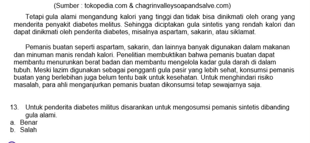 (Sumber : tokopedia.com & chagrinvalleysoapandsalve.com)
Tetapi gula alami mengandung kalori yang tinggi dan tidak bisa dinikmati oleh orang yang
menderita penyakit diabetes melitus. Sehingga diciptakan gula sintetis yang rendah kalori dan
dapat dinikmati oleh penderita diabetes, misalnya aspartam, sakarin, atau siklamat.
Pemanis buatan seperti aspartam, sakarin, dan lainnya banyak digunakan dalam makanan
dan minuman manis rendah kalori. Penelitian membuktikan bahwa pemanis buatan dapat
membantu menurunkan berat badan dan membantu mengelola kadar gula darah di dalam
tubuh. Meski lazim digunakan sebagai pengganti gula pasir yang lebih sehat, konsumsi pemanis
buatan yang berlebihan juga belum tentu baik untuk kesehatan. Untuk menghindari risiko
masalah, para ahli menganjurkan pemanis buatan dikonsumsi tetap sewajarnya saja.
13. Untuk penderita diabetes militus disarankan untuk mengosumsi pemanis sintetis dibanding
gula alami.
a. Benar
b. Salah