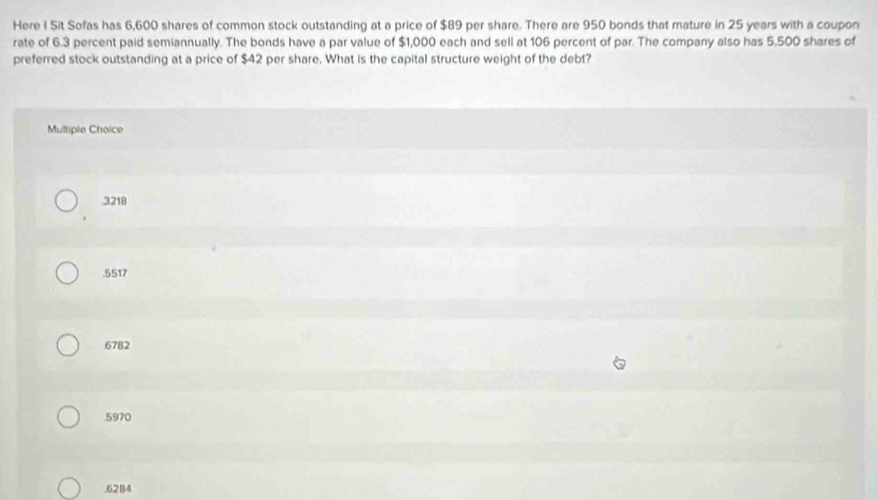 Here I Sit Sofas has 6,600 shares of common stock outstanding at a price of $89 per share. There are 950 bonds that mature in 25 years with a coupon
rate of 6.3 percent paid semiannually. The bonds have a par value of $1,000 each and sell at 106 percent of par. The company also has 5,500 shares of
preferred stock outstanding at a price of $42 per share. What is the capital structure weight of the debt?
Multiple Choice
3218 . 5517
6782 . 5970 . 6284