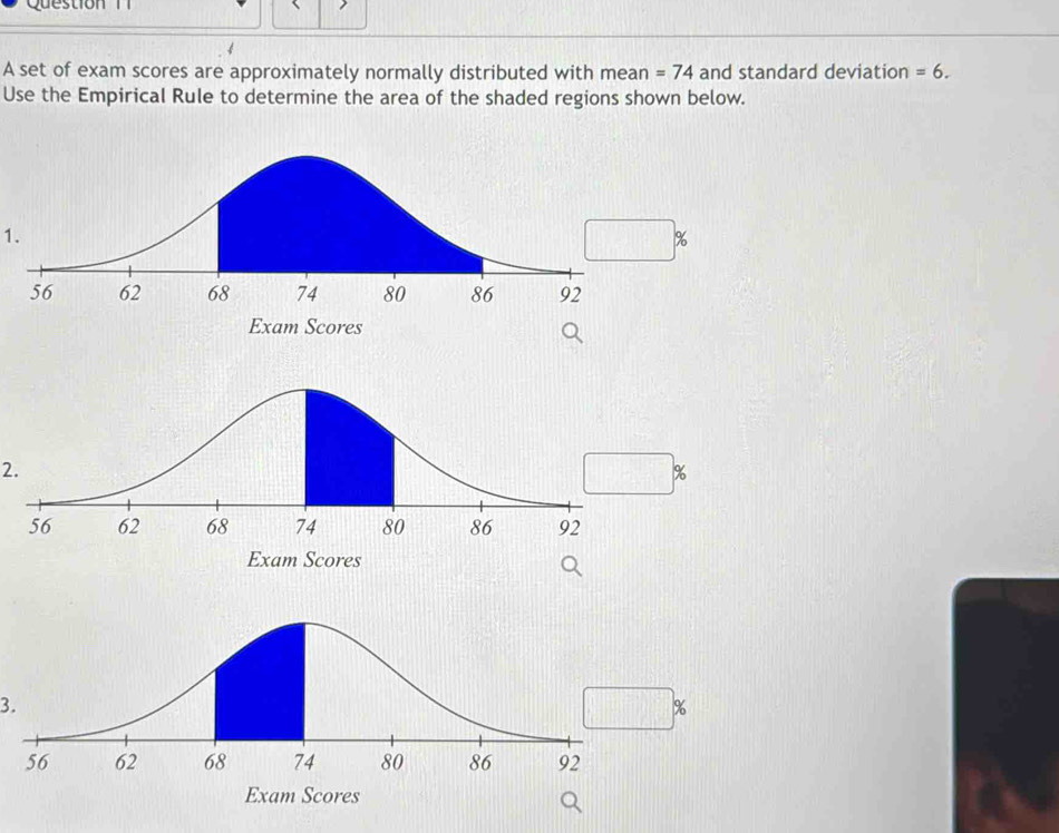 A set of exam scores are approximately normally distributed with mean =74 and standard deviation =6. 
Use the Empirical Rule to determine the area of the shaded regions shown below. 
1.
%
Exam Scores 
2.
%
Exam Scores 
3.
%
Exam Scores