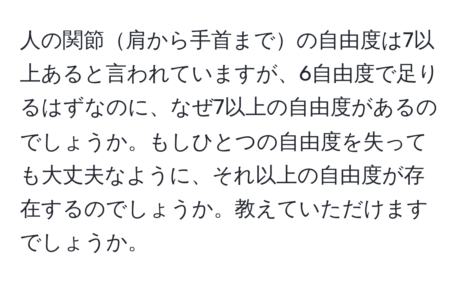 人の関節肩から手首までの自由度は7以上あると言われていますが、6自由度で足りるはずなのに、なぜ7以上の自由度があるのでしょうか。もしひとつの自由度を失っても大丈夫なように、それ以上の自由度が存在するのでしょうか。教えていただけますでしょうか。