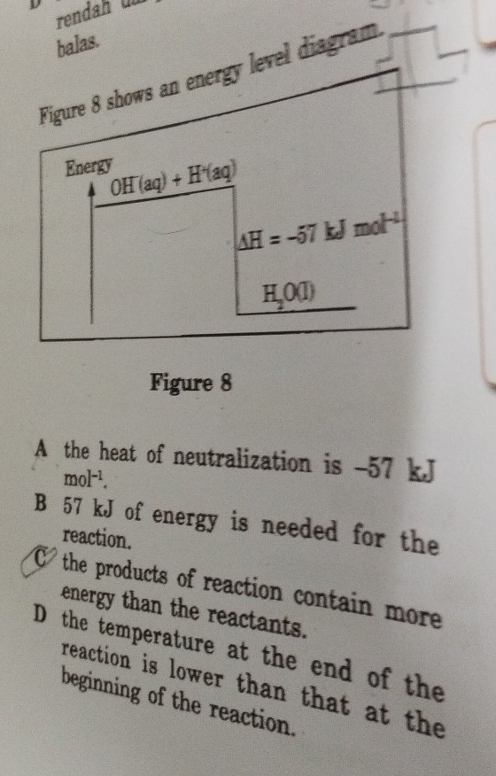 rendah ün
balas.
Figure 8 shows an energy level diagram
Energy OH^-(aq)+H^+(aq)
△ H=-57 kJmol^(-1)
H_2O(l)
Figure 8
A the heat of neutralization is - 57 kJ
mol^(-1).
B 57 kJ of energy is needed for the
reaction.
the products of reaction contain more
energy than the reactants.
D the temperature at the end of the
reaction is lower than that at the
beginning of the reaction.