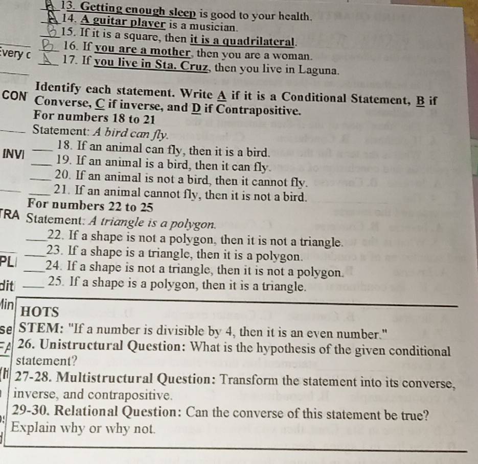 Getting enough sleep is good to your health. 
_14. A guitar plaver is a musician. 
_ 
_15. If it is a square, then it is a quadrilateral. 
16. If you are a mother, then you are a woman. 
very c __17. If you live in Sta. Cruz, then you live in Laguna. 
Identify each statement. Write A if it is a Conditional Statement, B if 
CON Converse, C if inverse, and D if Contrapositive. 
For numbers 18 to 21 
_Statement: A bird can fly. 
_18. If an animal can fly, then it is a bird. 
[NV| _19. If an animal is a bird, then it can fly. 
_ 
_20. If an animal is not a bird, then it cannot fly. 
_21. If an animal cannot fly, then it is not a bird. 
For numbers 22 to 25 
TRA Statement. A triangle is a polygon. 
_ 
_22. If a shape is not a polygon, then it is not a triangle. 
_23. If a shape is a triangle, then it is a polygon. 
PL _24. If a shape is not a triangle, then it is not a polygon. 
dit _25. If a shape is a polygon, then it is a triangle. 
Min HOTS 
se STEM: "If a number is divisible by 4, then it is an even number." 
A 26. Unistructural Question: What is the hypothesis of the given conditional 
statement? 
h 27 -28. Multistructural Question: Transform the statement into its converse, 
inverse, and contrapositive. 
29-30. Relational Question: Can the converse of this statement be true? 
Explain why or why not.