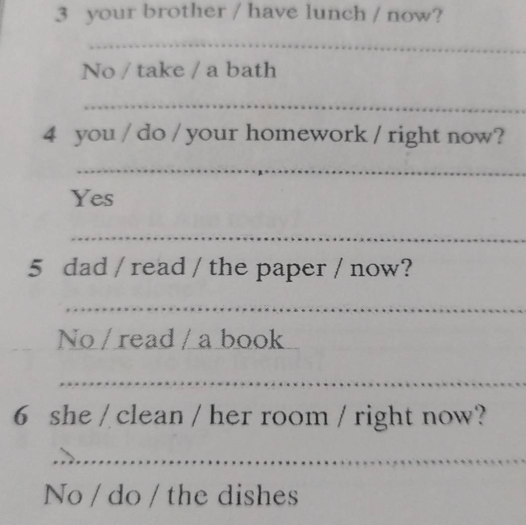 your brother / have lunch / now? 
_ 
No / take / a bath 
_ 
4 you / do / your homework / right now? 
_ 
Yes 
_ 
5 dad / read / the paper / now? 
_ 
No / read / a book_ 
_ 
6 she / clean / her room / right now? 
_ 
No / do / the dishes