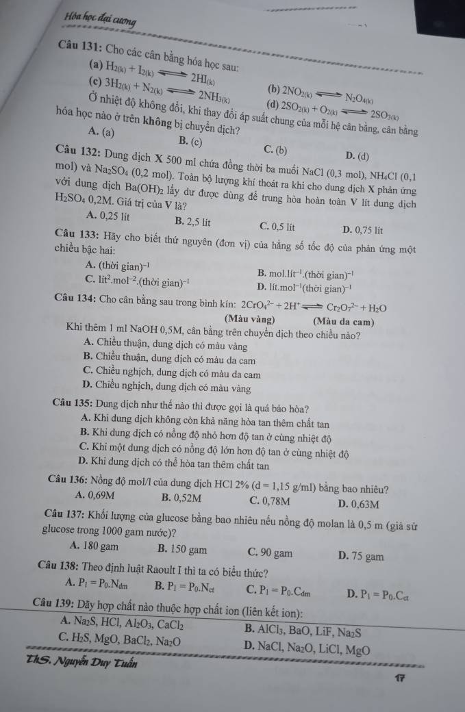 Hóa học đại cương
Câu 131: Cho các cân bằng hóa học sau:
(a) H_2(k)+I_2(k)leftharpoons 2HI_(k) (b) 2NO_2(k) N_2O_4(k)
(c) 3H_2(k)+N_2(k)leftharpoons 2NH_3(k) 2SO_2(k)+O_2(k)leftharpoons 2SO_3(k)
Longleftrightarrow
(d)
Ở nhiệt độ không đồi, khi thay đồi áp suất ch
hóa học nào ở trên không bị chuyển dịch?
bàng
A. (a) B. (c) C. (b) D. (d)
Câu 132: Dung dịch X 500 ml chứa đồng thời ba muối NaCl(0,3mol),NH_4Cl(0,1
mol) và Na_2SO_4(0,2mol) 0. Toàn bộ lượng khí thoát ra khi cho dung dịch X phản ứng
với dung dịch Ba(OH)_2 lấy dư được dùng để trung hòa hoàn toàn V lit dung dịch
H_2SO_40,2M. Giá trị của V là?
A. 0,25 lit B. 2,5 lit C. 0,5 lit D. 0,75 lit
Câu 133: Hãy cho biết thứ nguyên (don vị) của hằng số tốc độ của phản ứng một
chiều bậc hai:
A. (thời gian)^-1 B. mol.lit^(-1).(thoigian)^-1
C. lit^2.mol^(-2). (thoigian)^-1 D. lít.mo^(-1)(thoigian)^-1
Câu 134: Cho cân bằng sau trong bình kín: 2CrO_4^((2-)+2H^+)leftharpoons Cr_2O_7^((2-)+H_2)O
(Màu vàng) (Màu da cam)
Khi thêm 1 ml NaOH 0,5M, cân bằng trên chuyền dịch theo chiều nào?
A. Chiều thuận, dung dịch có màu vàng
B. Chiều thuận, dung dịch có màu da cam
C. Chiều nghịch, dung dịch có màu da cam
D. Chiều nghịch, dung dịch có màu vàng
Câu 135: Dung dịch như thế nào thì được gọi là quá bảo hòa?
A. Khi dung dịch không còn khả năng hòa tan thêm chất tan
B. Khi dung dịch có nồng độ nhỏ hơn độ tan ở cùng nhiệt độ
C. Khi một dung dịch có nồng độ lớn hơn độ tan ở cùng nhiệt độ
D. Khi dung dịch có thể hòa tan thêm chất tan
Câu 136: Nồng độ mol/l của dung dịch HCl 2% (d=1,15g/ml ) bằng bao nhiêu?
A. 0,69M B. 0,52M C. 0,78M D. 0,63M
Câu 137: Khối lượng của glucose bằng bao nhiêu nếu nồng độ molan là 0,5 m (giả sử
glucose trong 1000 gam nước)?
A. 180 gam B. 150 gam C. 90 gam D. 75 gam
Câu 138: Theo định luật Raoult I thì ta có biểu thức?
A. P_1=P_0.N_dm B. P_1=P_0.N_ct C. P_1=P_0.C_dm D. P_1=P_0.C_a
Câu 139: Dãy hợp chất nào thuộc hợp chất ion (liên kết ion):
A. Na₂S HCl,Al_2O_3,CaCl_2 B. AlCl₃. BaO,LiF,Na_2S
C. H_2S MgO,BaCl_2,Na_2O D. NaC Na_2O,LiCl,MgO
ThS. Nguyễn Duy Tuấn