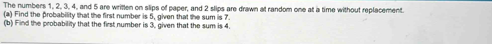 The numbers 1, 2, 3, 4, and 5 are written on slips of paper, and 2 slips are drawn at random one at a time without replacement. 
(a) Find the probability that the first number is 5, given that the sum is 7. 
(b) Find the probability that the first number is 3, given that the sum is 4.