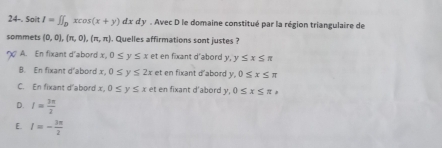 24-. Sait I=∈t J_Dxcos (x+y)dxdy. Avec D le domaine constitué par la région triangulaire de
sommets (0,0),(π ,0),(π ,π ) , Quelles affirmations sont justes ?
A. En fixant d'abord x 0≤ y≤ x et en fixant d'abord y y≤ x≤ π
B. En fixant d'abord x. 0≤ y≤ 2x et en fixant d'abord y. 0≤ x≤ π
C. En fixant d'abord x. 0≤ y≤ x et en fixant d'abord y, 0≤ x≤ π x
D. I= 3π /2 
E. I=- 3π /2 