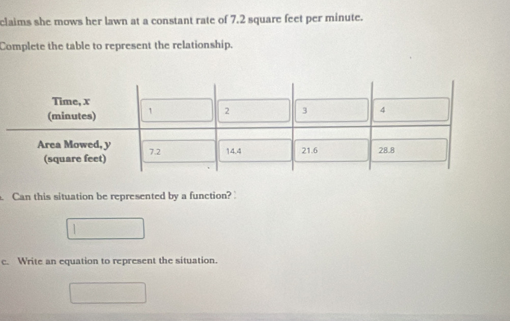 claims she mows her lawn at a constant rate of 7.2 square feet per minute. 
Complete the table to represent the relationship. 
Can this situation be represented by a function? 
c. Write an equation to represent the situation.