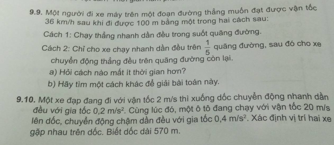 Một người đi xe máy trên một đoạn đường thẳng muốn đạt được vận tốc
36 km/h sau khi đi được 100 m bằng một trong hai cách sau: 
Cách 1: Chạy thẳng nhanh dần đều trong suốt quãng đường. 
Cách 2: Chỉ cho xe chạy nhanh dần đều trên  1/5  quãng đường, sau đó cho xe 
chuyển động thẳng đều trên quãng đường còn lại. 
a) Hỏi cách nào mất ít thời gian hơn? 
b) Hãy tìm một cách khác để giải bài toán này. 
9.10. Một xe đạp đang đi với vận tốc 2 m/s thì xuống dốc chuyển động nhanh dần 
đều với gia tốc 0, 2m/s^2. Cùng lúc đó, một ô tô đang chạy với vận tốc 20 m/s
lên dốc, chuyển động chậm dần đều với gia tốc 0, 4m/s^2. Xác định vị trí hai xe 
gặp nhau trên dốc. Biết dốc dài 570 m.