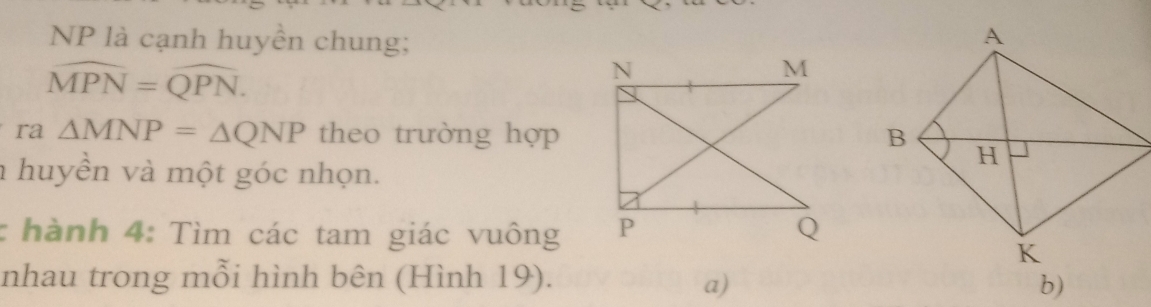 NP là cạnh huyền chung;
widehat MPN=widehat QPN. 
ra △ MNP=△ QNP theo trường hợp 
a huyền và một góc nhọn. 
: hành 4: Tìm các tam giác vuông 
nhau trong mỗi hình bên (Hình 19). 
a) 
b)