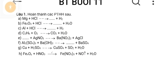 BT BÜÖI 11 
Cầu 1. Hoàn thành các PTHH sau. 
a) Mg+HCl--to ...+H_2 _ 
b) Fe_2O_3+HCl--to ... _  +H_2+H_2O
c) Al+HCl--to ...+H_2 _ 
d) C_2H_6+O_2--to CO_2+H_2O
e) _....+AgNO_3--to Ba(NO_3)_2+AgCl
f) Al_2(SO_4)_3+Ba(OH)_2--to ...+BaSO_4
g) Cu+H_2SO_4--to CuSO_4+SO_2+H_2O
h) Fe_xO_y+HNO_3to Fe(NO_3)_3+NOuparrow +H_2O