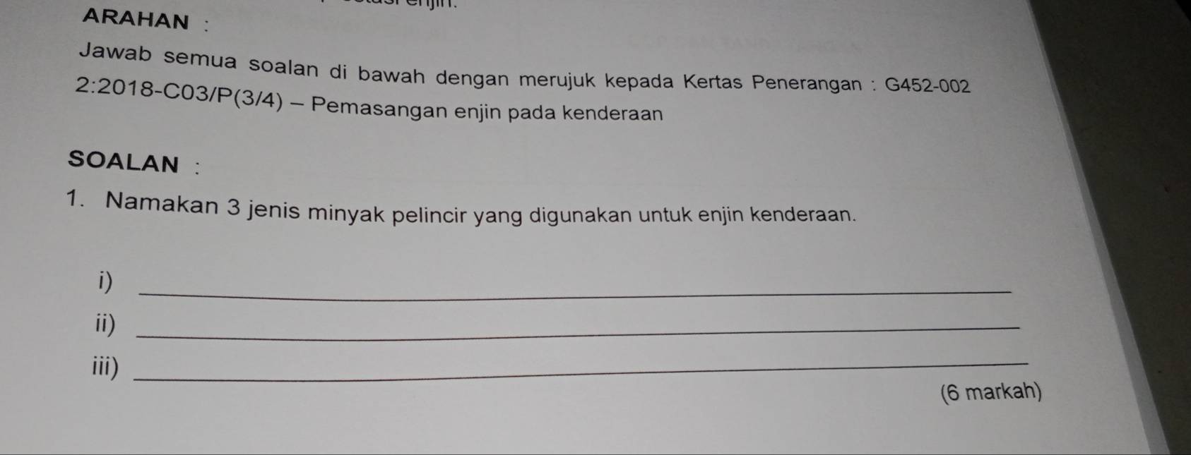 ARAHAN : 
* Jawab semua soalan di bawah dengan merujuk kepada Kertas Penerangan : G452-002
2:20 18 -C03/P(3/4) - Pemasangan enjin pada kenderaan 
SOALAN : 
1. Namakan 3 jenis minyak pelincir yang digunakan untuk enjin kenderaan. 
i)_ 
ii)_ 
iii) 
_ 
(6 markah)