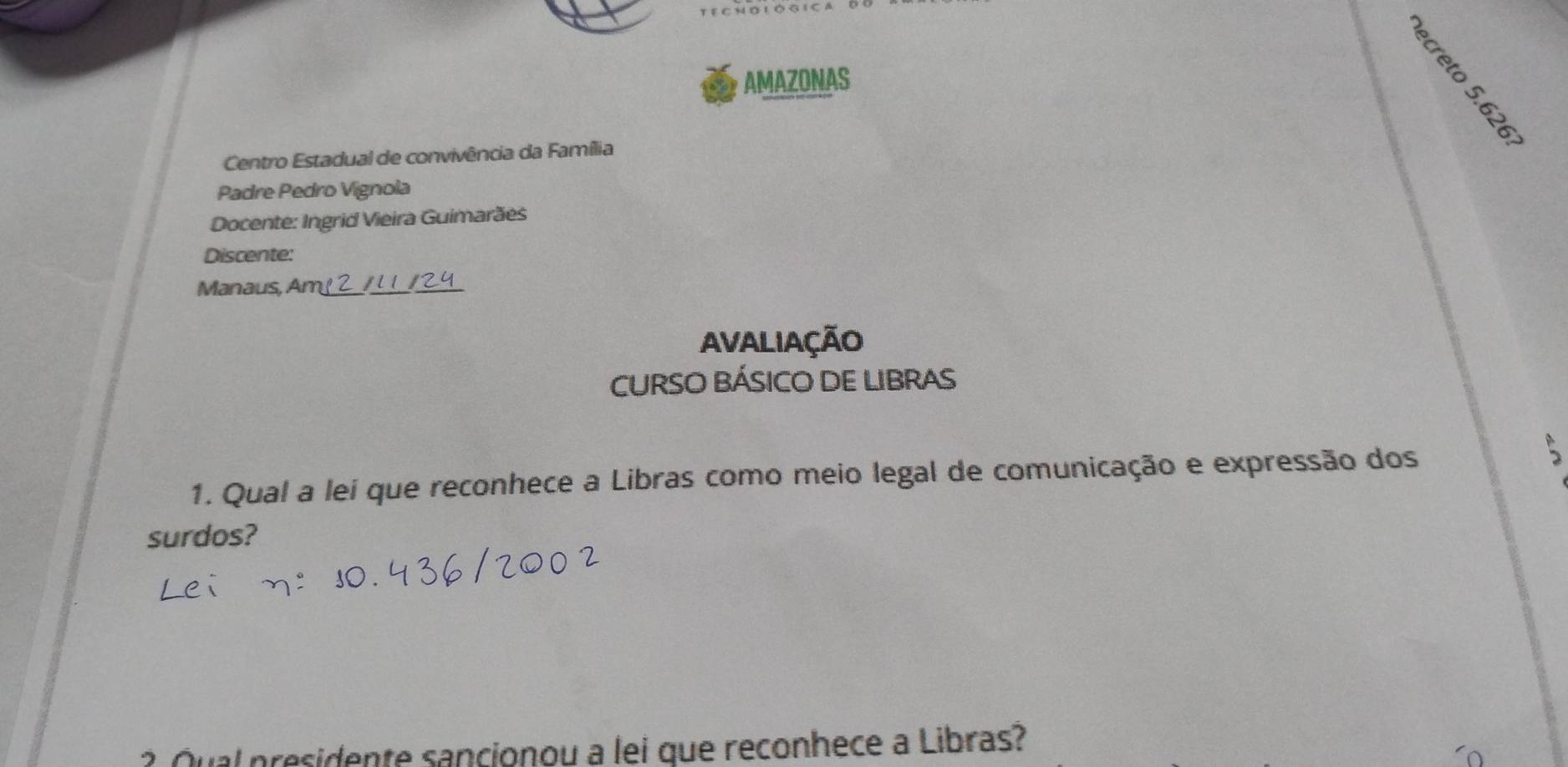 AMAZONAS 
。 
Centro Estadual de convivência da Família 
Padre Pedro Vignola 
Docente: Ingrid Vieira Guimarães 
Discente: 
Manaus, Am² 2 / 11 /24 
AvaLIAçÃO 
CURSO BÁSICO DE LIBRAS 
1. Qual a lei que reconhece a Libras como meio legal de comunicação e expressão dos 
surdos? 
? Qual presidente sancionou a lei que reconhece a Libras?