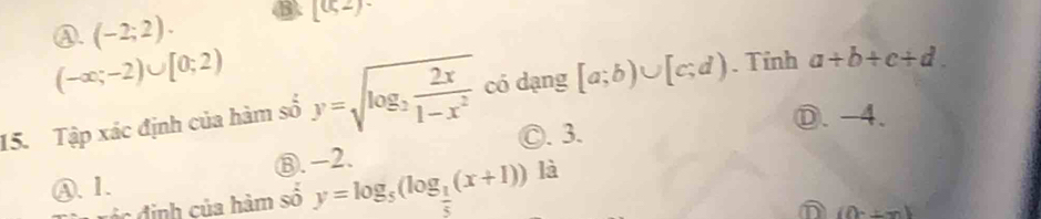 ④. (-2;2). B. [(52)-
(-∈fty ;-2)∪ [0;2)
15. Tập xác định của hàm số y=sqrt(log _2) 2x/1-x^2  có dạng [a;b)∪ [c;d). Tỉnh a+b+c+d.
Ⓓ. -4.
◎. 3.
④. 1. ⑧. -2.
vá c định của hàm số y=log _5(log _ 1/5 (x+1)) là
(0,± m)