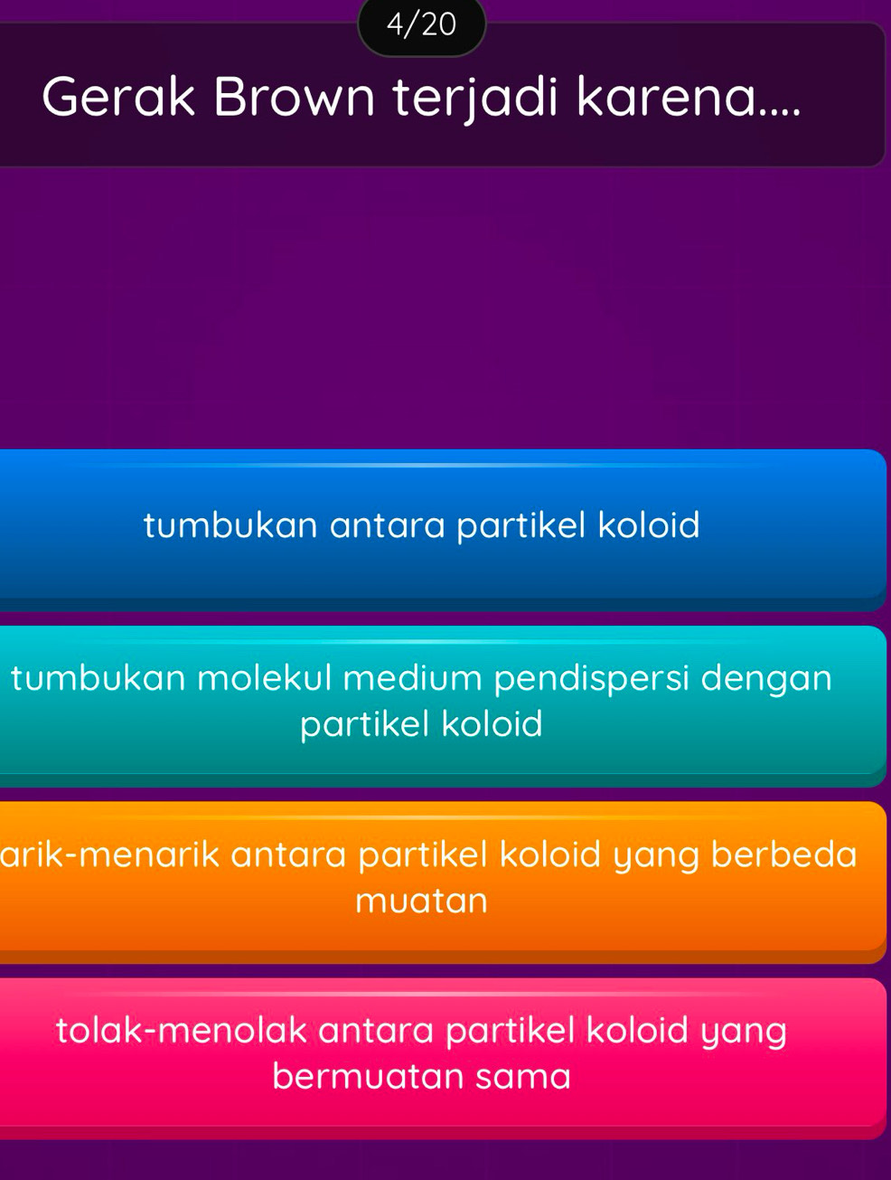 4/20
Gerak Brown terjadi karena....
tumbukan antara partikel koloid
tumbukan molekul medium pendispersi dengan
partikel koloid
arik-menarik antara partikel koloid yang berbeda
muatan
tolak-menolak antara partikel koloid yang
bermuatan sama